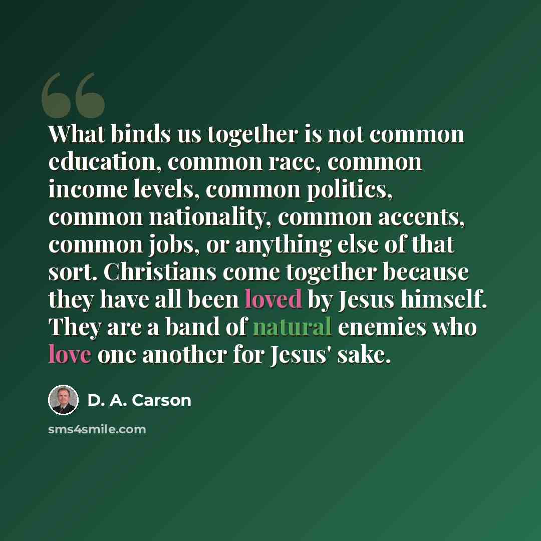 “What binds us together is not common education, common race, common income levels, common politics, common nationality, common accents, common jobs, or anything else of that sort. Christians come together because they have all been loved by Jesus himself. They are a band of natural enemies who…” quote by D. A. Carson