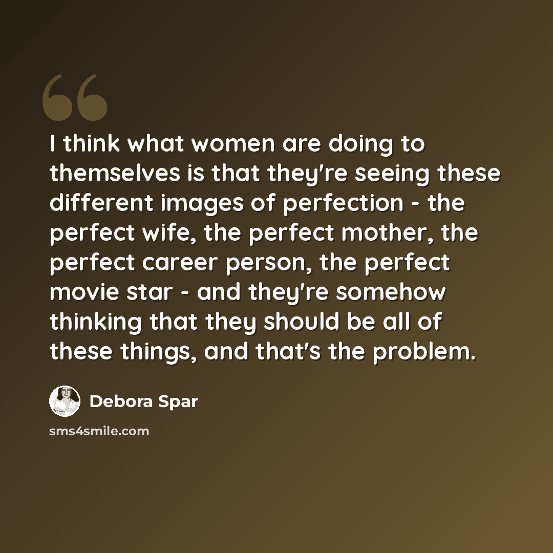 “I think what women are doing to themselves is that they're seeing these different images of perfection - the perfect wife, the perfect mother, the perfect career person, the perfect movie star - and they're somehow thinking that they should be all of these things, and that's the problem.” quote by Debora Spar