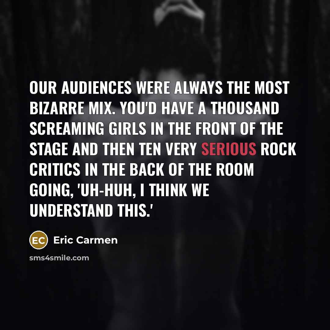 “Our audiences were always the most bizarre mix. You'd have a thousand screaming girls in the front of the stage and then ten very serious rock critics in the back of the room going, 'Uh-huh, I think we understand this.'” quote by Eric Carmen