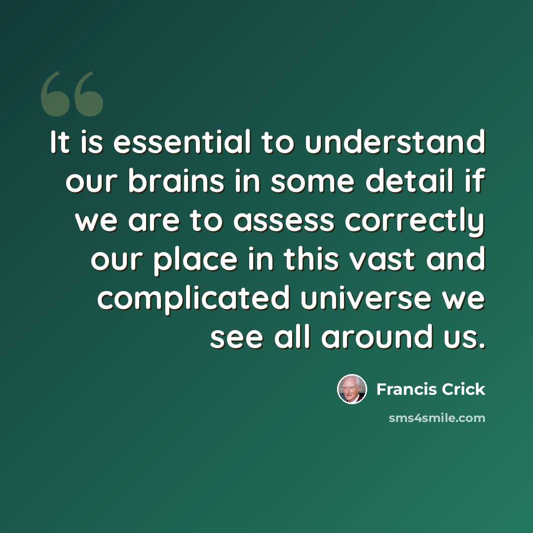 “It is essential to understand our brains in some detail if we are to assess correctly our place in this vast and complicated universe we see all around us.” quote by Francis Crick