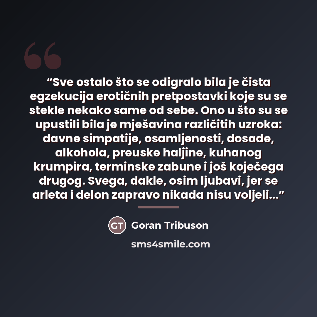 “Sve ostalo što se odigralo bila je čista egzekucija erotičnih pretpostavki koje su se stekle nekako same od sebe. Ono u što su se upustili bila je mješavina različitih uzroka: davne simpatije, osamljenosti, dosade, alkohola, preuske haljine, kuhanog krumpira, terminske zabune i još koječega…” quote by goran tribuson