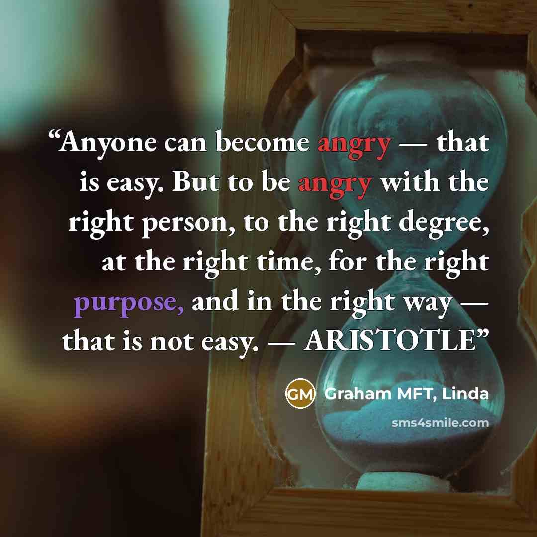 “Anyone can become angry — that is easy. But to be angry with the right person, to the right degree, at the right time, for the right purpose, and in the right way — that is not easy. — ARISTOTLE” quote by Graham MFT, Linda