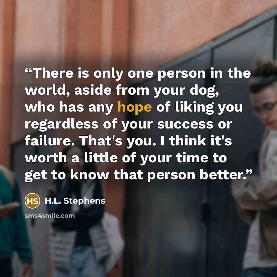 “There is only one person in the world, aside from your dog, who has any hope of liking you regardless of your success or failure. That's you. I think it's worth a little of your time to get to know that person better.” quote by H.L. Stephens