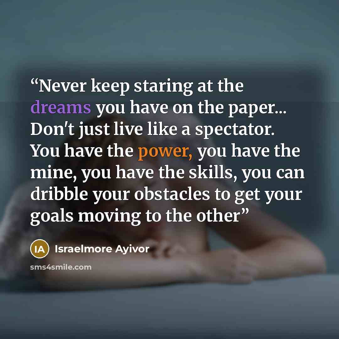 “Never keep staring at the dreams you have on the paper... Don't just live like a spectator. You have the power, you have the mine, you have the skills, you can dribble your obstacles to get your goals moving to the other” quote by Israelmore Ayivor