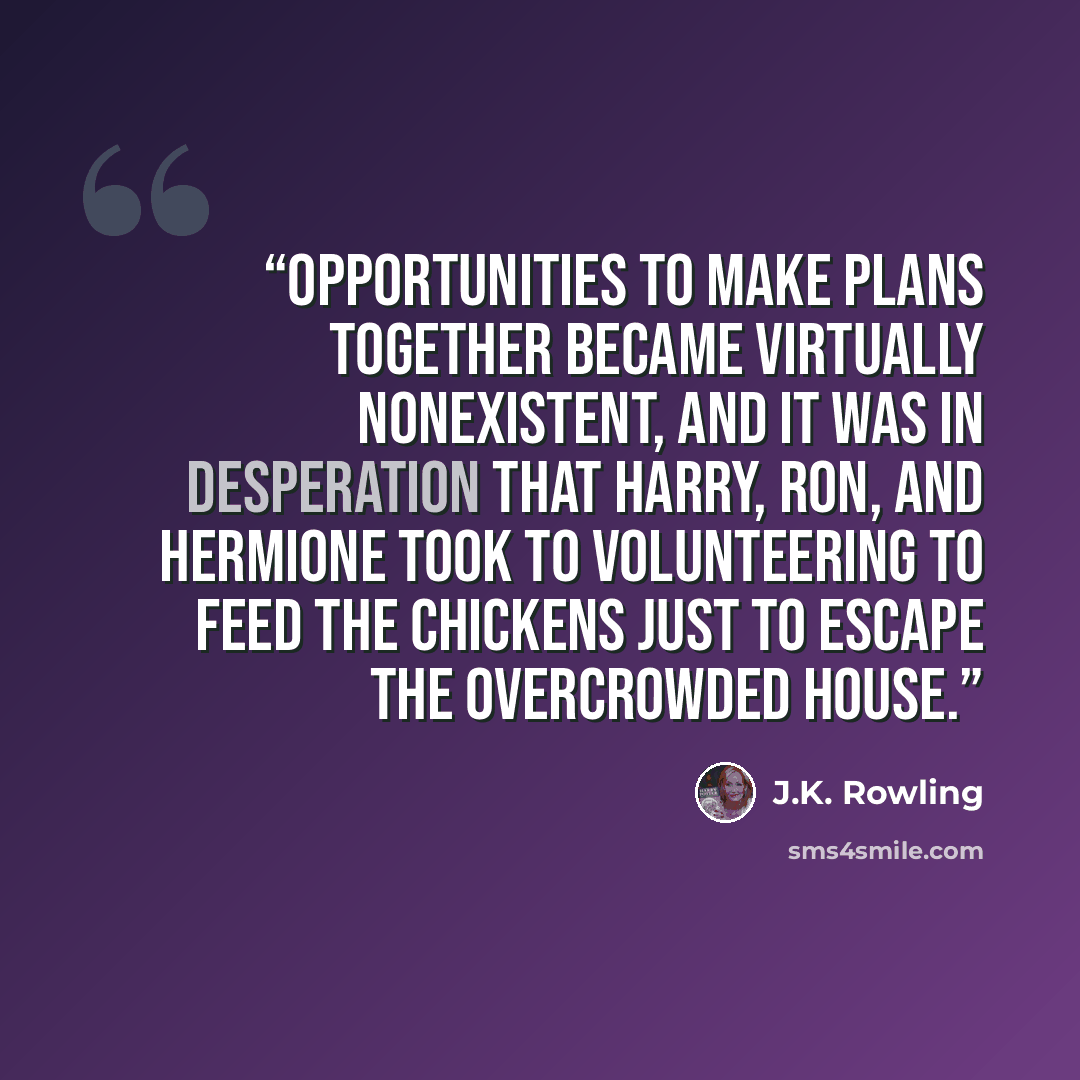 “Opportunities to make plans together became virtually nonexistent, and it was in desperation that Harry, Ron, and Hermione took to volunteering to feed the chickens just to escape the overcrowded house.” quote by J.K. Rowling