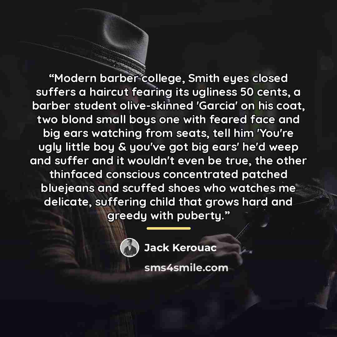 “Modern barber college, Smith eyes closed suffers a haircut fearing its ugliness 50 cents, a barber student olive-skinned 'Garcia' on his coat, two blond small boys one with feared face and big ears watching from seats, tell him 'You're ugly little boy & you've got big ears' he'd weep and suffer…” quote by Jack Kerouac