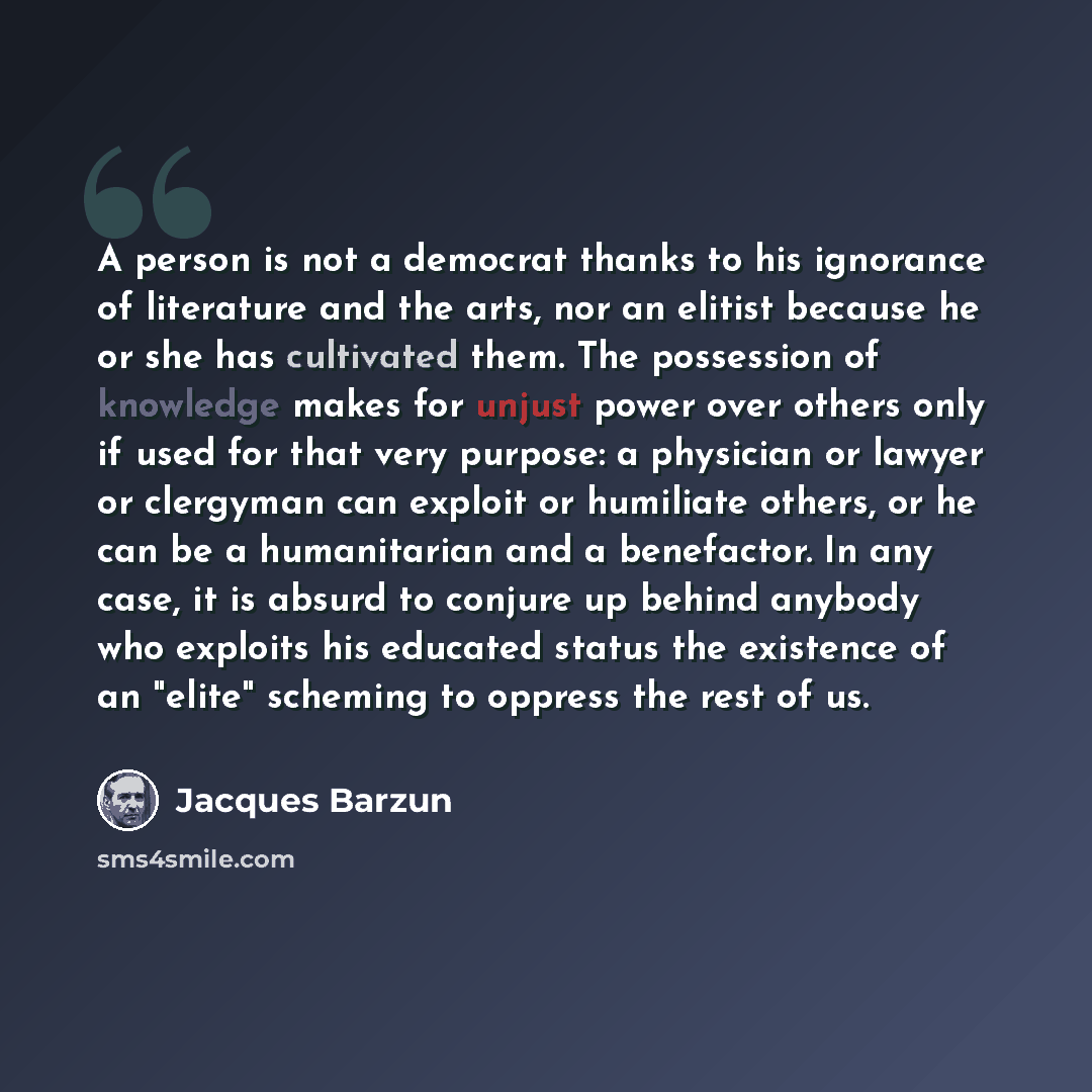 “A person is not a democrat thanks to his ignorance of literature and the arts, nor an elitist because he or she has cultivated them. The possession of knowledge makes for unjust power over others only if used for that very purpose: a physician or lawyer or clergyman can exploit or humiliate…” quote by Jacques Barzun