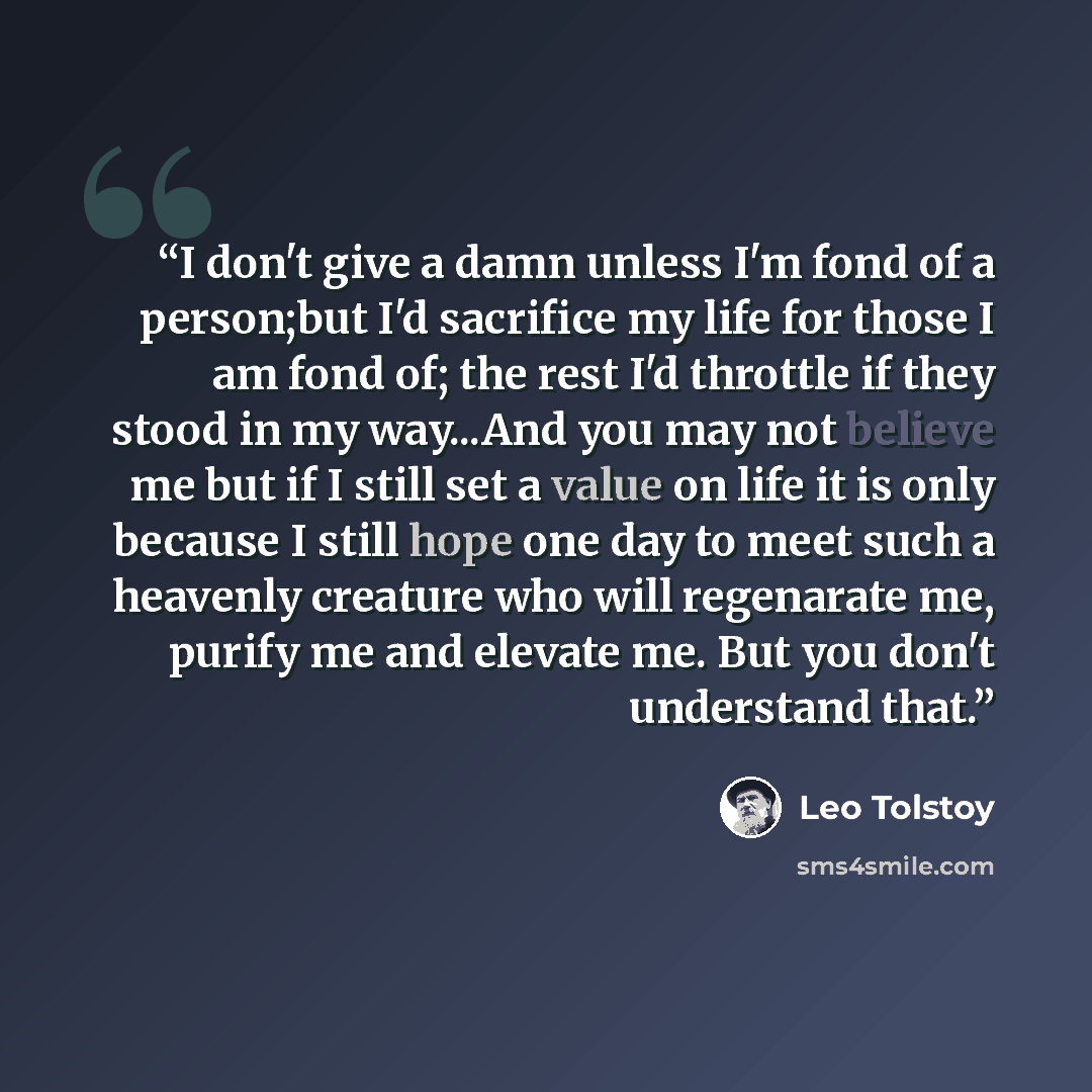 “I don't give a damn unless I'm fond of a person;but I'd sacrifice my life for those I am fond of; the rest I'd throttle if they stood in my way...And you may not believe me but if I still set a value on life it is only because I still hope one day to meet such a heavenly creature who will…” quote by Leo Tolstoy