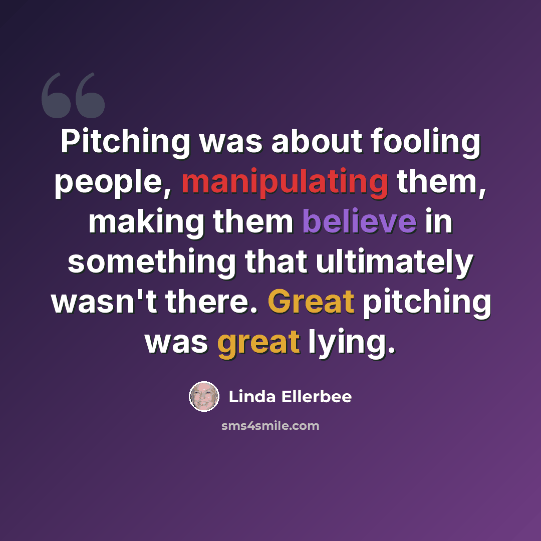 “Pitching was about fooling people, manipulating them, making them believe in something that ultimately wasn't there. Great pitching was great lying.” quote by Linda Ellerbee