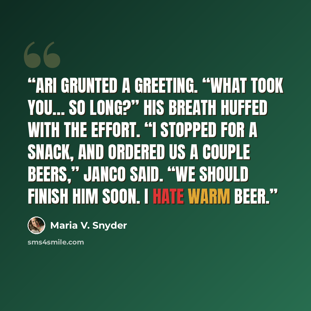 “Ari grunted a greeting. “What took you… so long?” His breath huffed with the effort. “I stopped for a snack, and ordered us a couple beers,” Janco said. “We should finish him soon. I hate warm beer.” quote by Maria V. Snyder