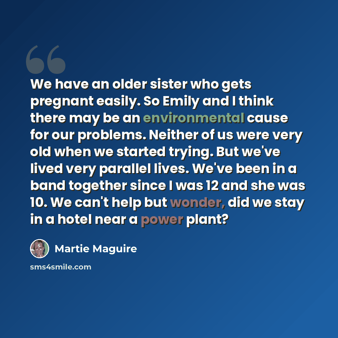 “We have an older sister who gets pregnant easily. So Emily and I think there may be an environmental cause for our problems. Neither of us were very old when we started trying. But we've lived very parallel lives. We've been in a band together since I was 12 and she was 10. We can't help but…” quote by Martie Maguire