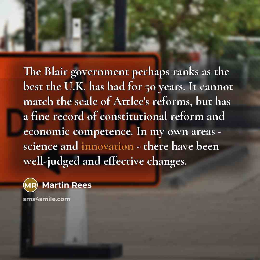 “The Blair government perhaps ranks as the best the U.K. has had for 50 years. It cannot match the scale of Attlee's reforms, but has a fine record of constitutional reform and economic competence. In my own areas - science and innovation - there have been well-judged and effective changes.” quote by Martin Rees