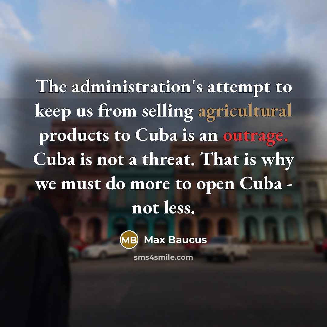 “The administration's attempt to keep us from selling agricultural products to Cuba is an outrage. Cuba is not a threat. That is why we must do more to open Cuba - not less.” quote by Max Baucus