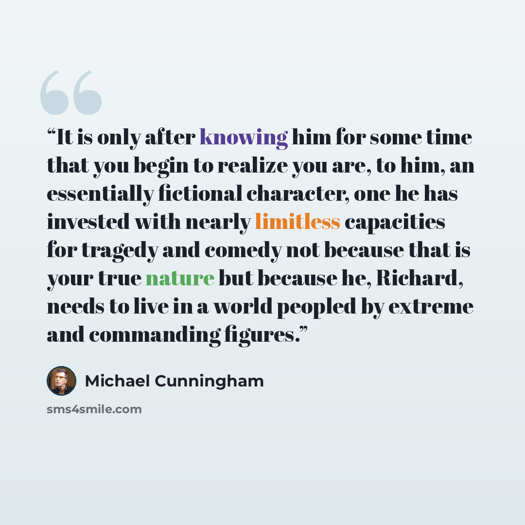 “It is only after knowing him for some time that you begin to realize you are, to him, an essentially fictional character, one he has invested with nearly limitless capacities for tragedy and comedy not because that is your true nature but because he, Richard, needs to live in a world peopled by…” quote by Michael Cunningham