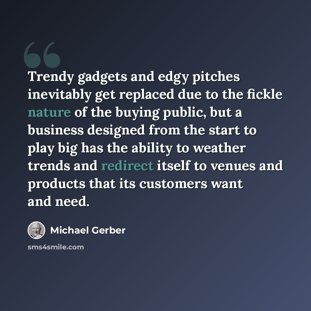 “Trendy gadgets and edgy pitches inevitably get replaced due to the fickle nature of the buying public, but a business designed from the start to play big has the ability to weather trends and redirect itself to venues and products that its customers want and need.” quote by Michael Gerber