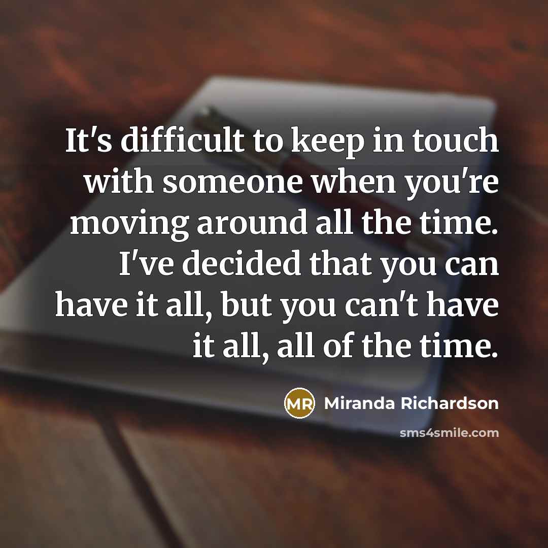 “It's difficult to keep in touch with someone when you're moving around all the time. I've decided that you can have it all, but you can't have it all, all of the time.” quote by Miranda Richardson