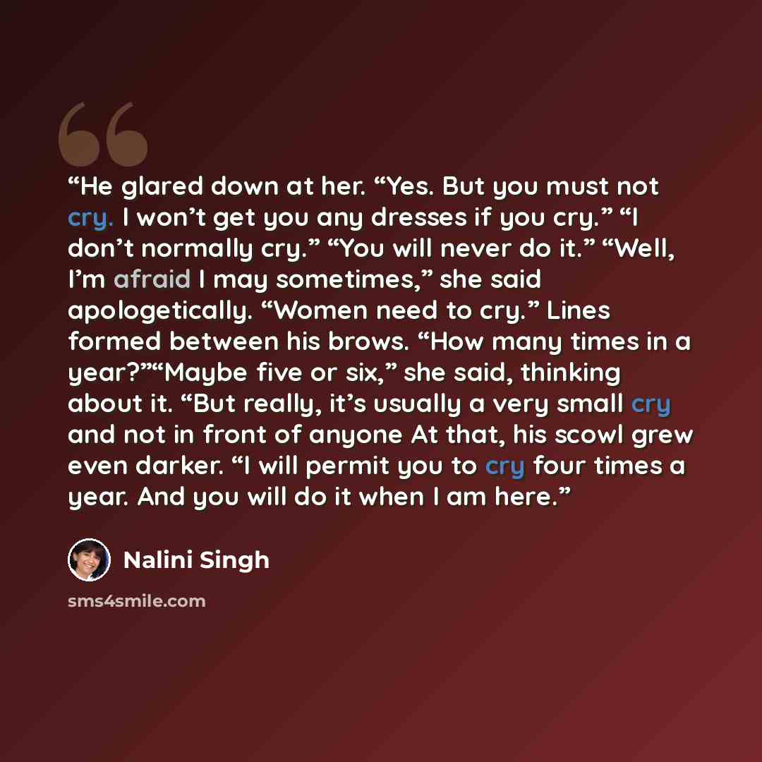 “He glared down at her. “Yes. But you must not cry. I won’t get you any dresses if you cry.” “I don’t normally cry.” “You will never do it.” “Well, I’m afraid I may sometimes,” she said apologetically. “Women need to cry.” Lines formed between his brows. “How many times in a year?”“Maybe five or…” quote by Nalini Singh
