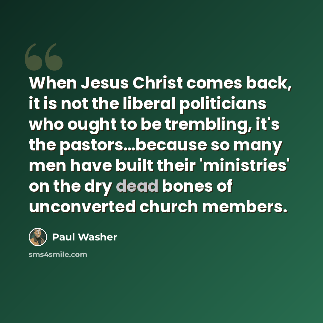 “When Jesus Christ comes back, it is not the liberal politicians who ought to be trembling, it's the pastors…because so many men have built their 'ministries' on the dry dead bones of unconverted church members.” quote by Paul Washer