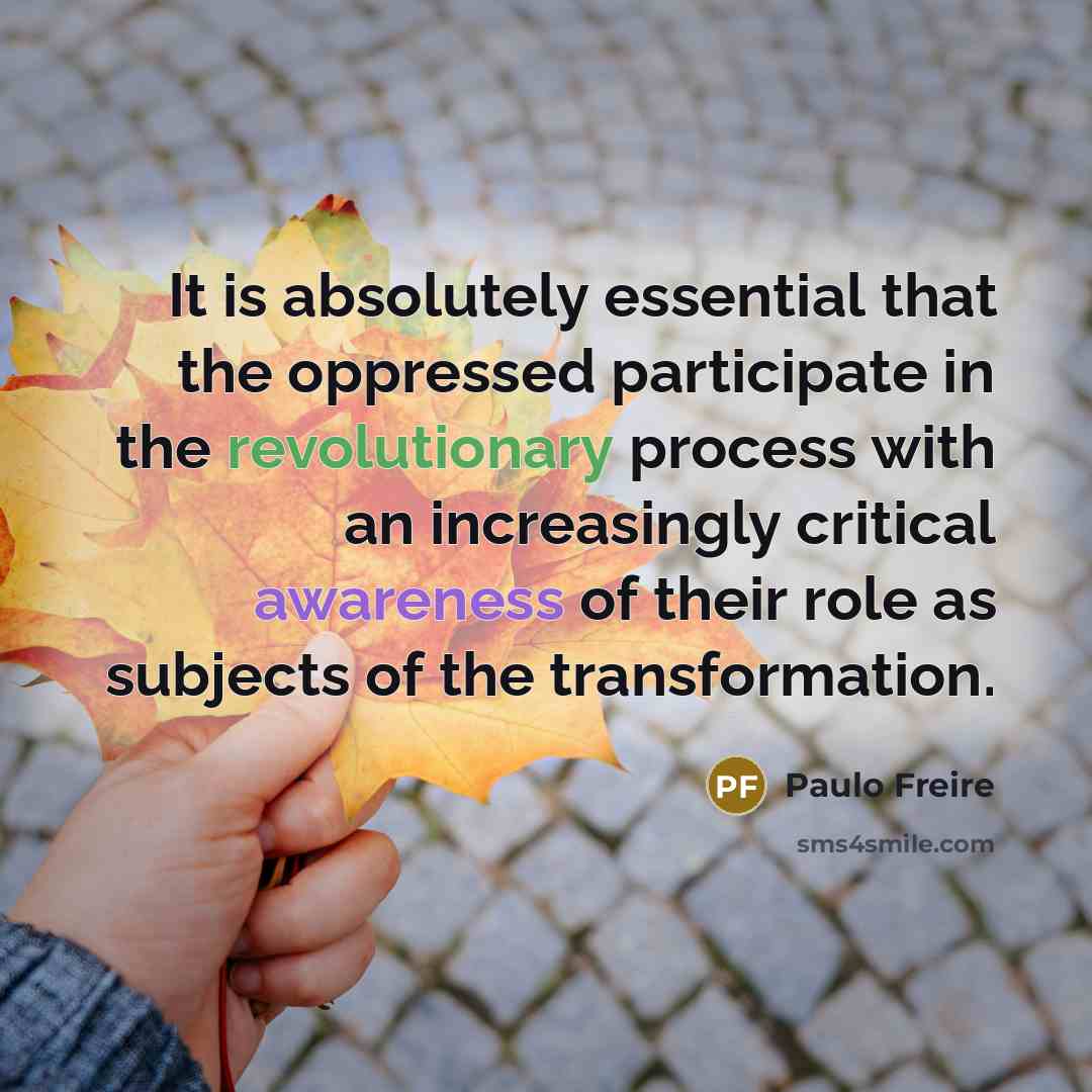 “It is absolutely essential that the oppressed participate in the revolutionary process with an increasingly critical awareness of their role as subjects of the transformation.” quote by Paulo Freire