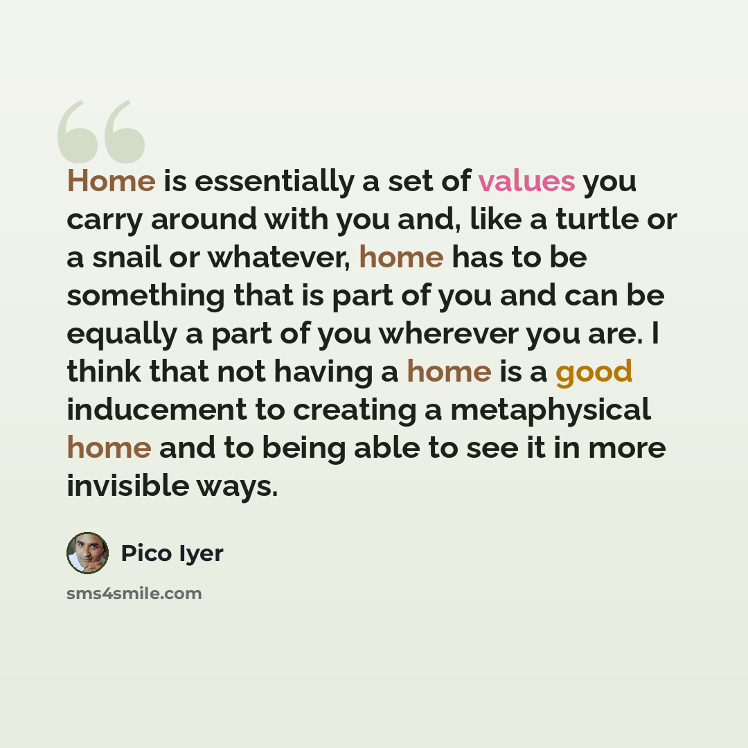 “Home is essentially a set of values you carry around with you and, like a turtle or a snail or whatever, home has to be something that is part of you and can be equally a part of you wherever you are. I think that not having a home is a good inducement to creating a metaphysical home and to being…” quote by Pico Iyer