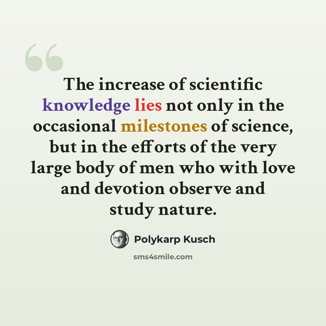 “The increase of scientific knowledge lies not only in the occasional milestones of science, but in the efforts of the very large body of men who with love and devotion observe and study nature.” quote by Polykarp Kusch