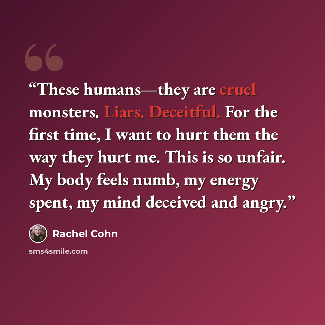 “These humans—they are cruel monsters. Liars. Deceitful. For the first time, I want to hurt them the way they hurt me. This is so unfair. My body feels numb, my energy spent, my mind deceived and angry.” quote by Rachel Cohn