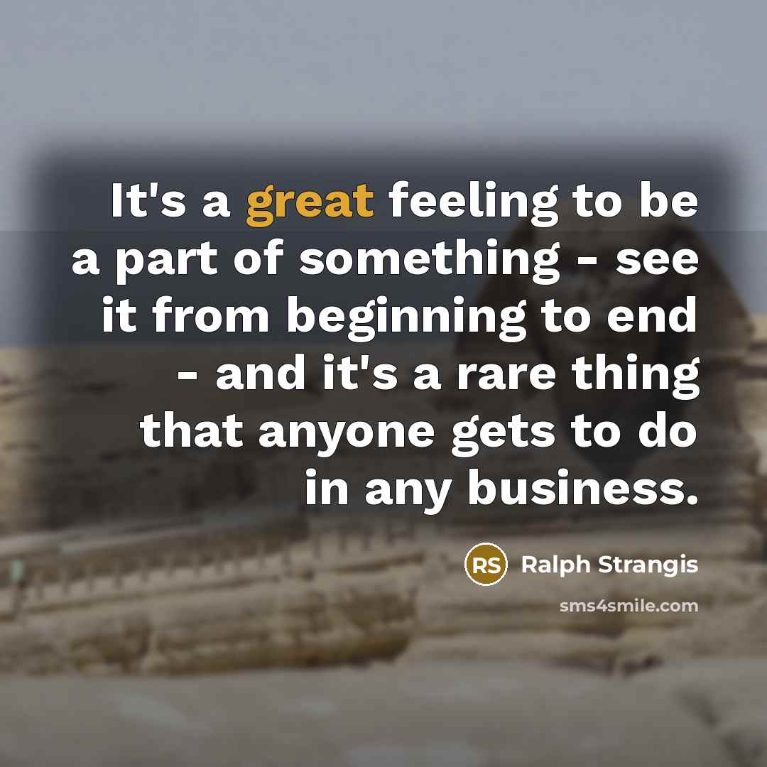 “It's a great feeling to be a part of something - see it from beginning to end - and it's a rare thing that anyone gets to do in any business.” quote by Ralph Strangis