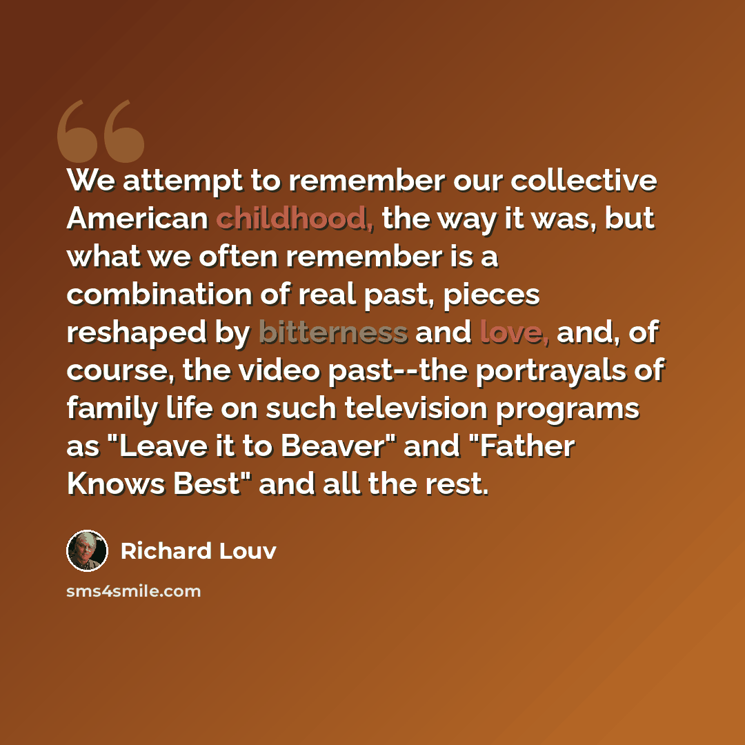 “We attempt to remember our collective American childhood, the way it was, but what we often remember is a combination of real past, pieces reshaped by bitterness and love, and, of course, the video past--the portrayals of family life on such television programs as "Leave it to Beaver" and "Father…” quote by Richard Louv