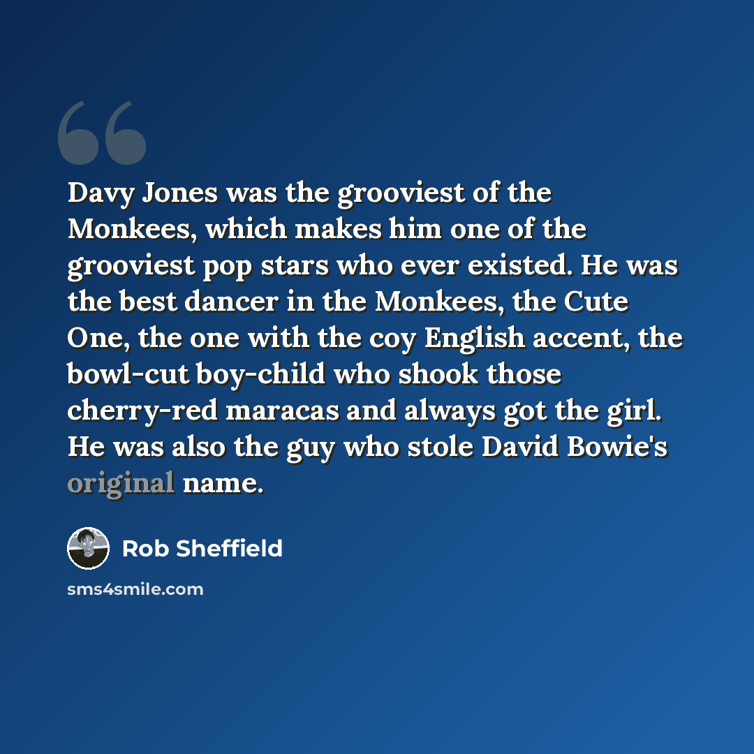 “Davy Jones was the grooviest of the Monkees, which makes him one of the grooviest pop stars who ever existed. He was the best dancer in the Monkees, the Cute One, the one with the coy English accent, the bowl-cut boy-child who shook those cherry-red maracas and always got the girl. He was also the…” quote by Rob Sheffield