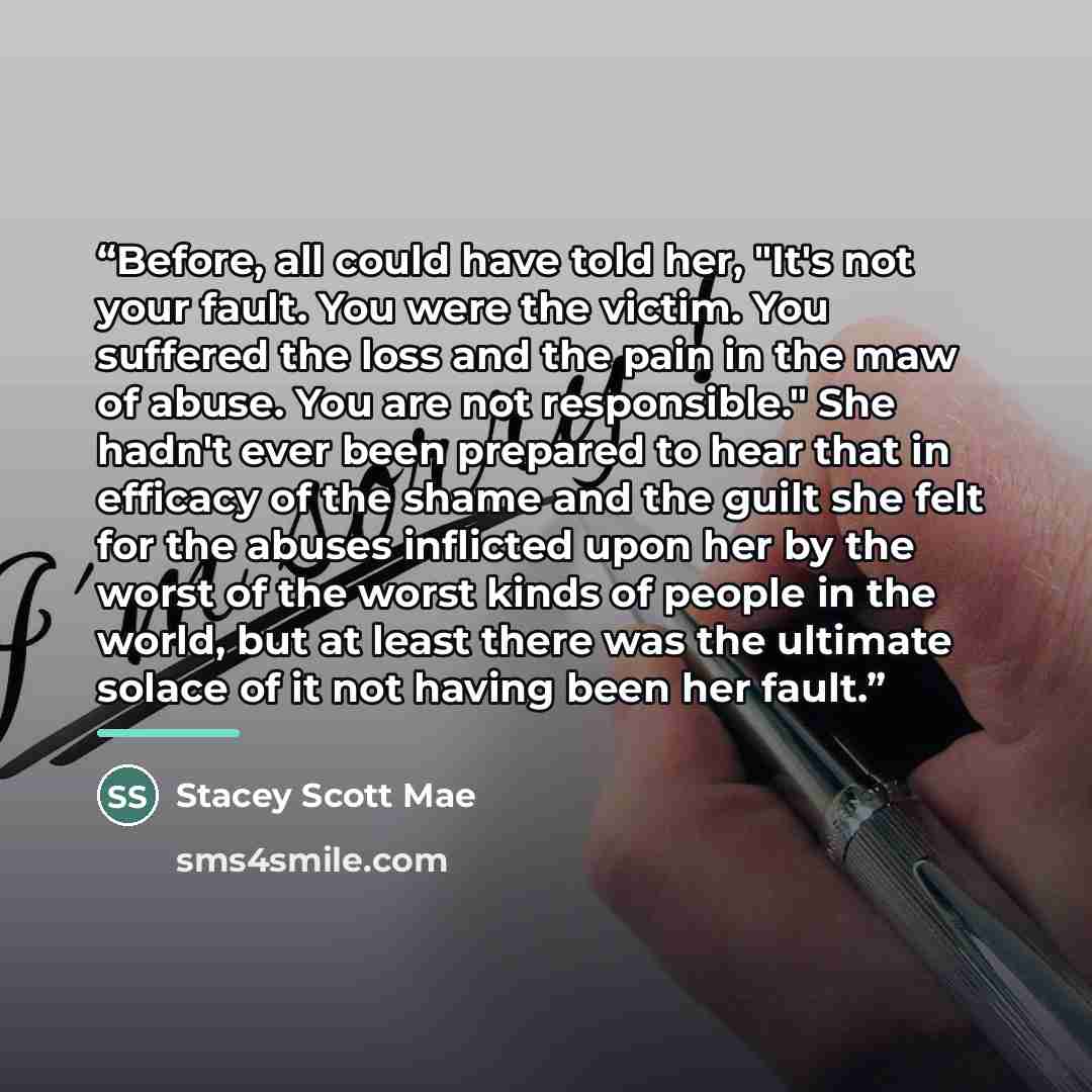 “Before, all could have told her, "It's not your fault. You were the victim. You suffered the loss and the pain in the maw of abuse. You are not responsible." She hadn't ever been prepared to hear that in efficacy of the shame and the guilt she felt for the abuses inflicted upon her by the worst of…” quote by Stacey Scott Mae