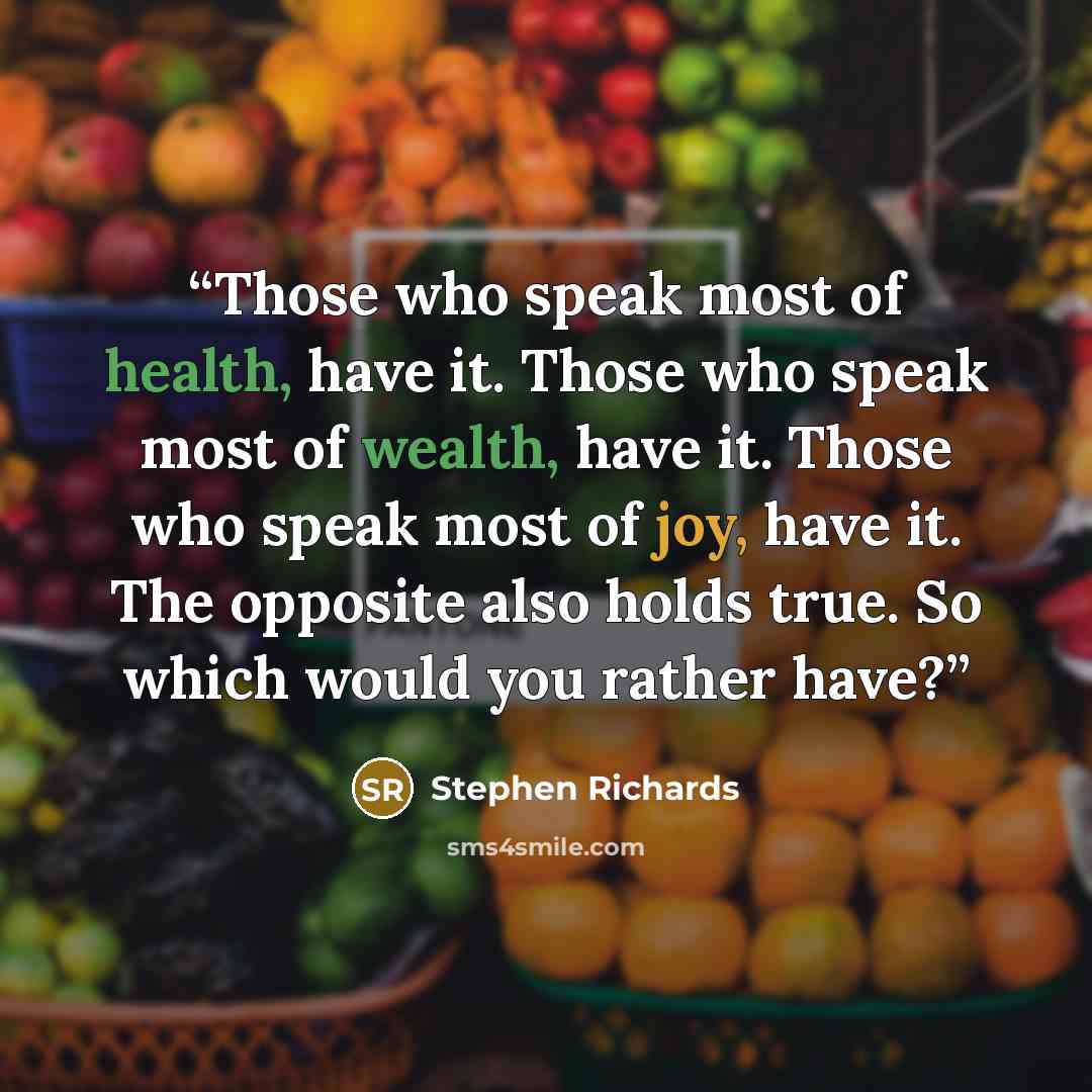 “Those who speak most of health, have it. Those who speak most of wealth, have it. Those who speak most of joy, have it. The opposite also holds true. So which would you rather have?” quote by Stephen Richards