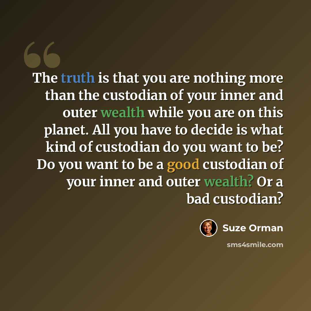 “The truth is that you are nothing more than the custodian of your inner and outer wealth while you are on this planet. All you have to decide is what kind of custodian do you want to be? Do you want to be a good custodian of your inner and outer wealth? Or a bad custodian?” quote by Suze Orman