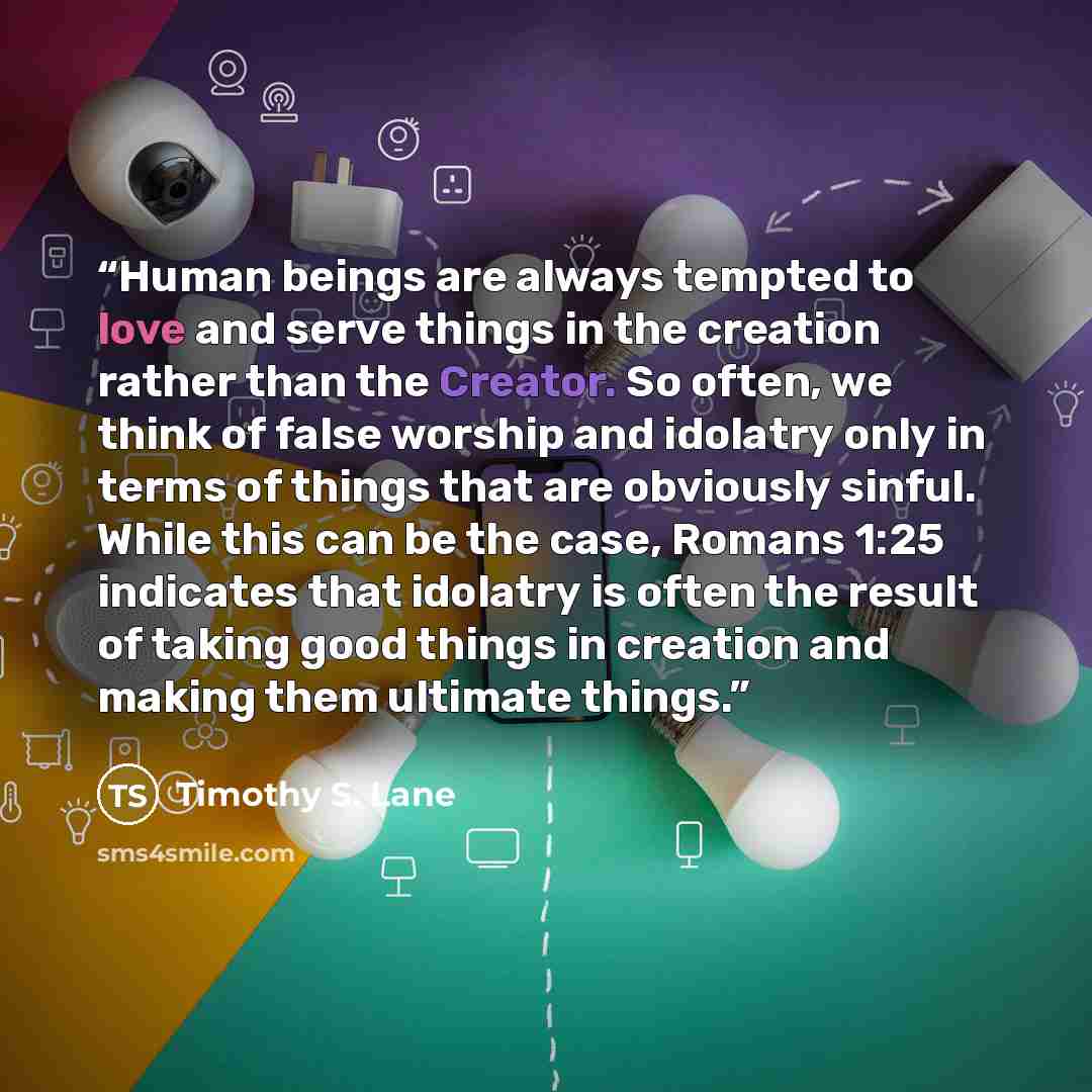 “Human beings are always tempted to love and serve things in the creation rather than the Creator. So often, we think of false worship and idolatry only in terms of things that are obviously sinful. While this can be the case, Romans 1:25 indicates that idolatry is often the result of taking good…” quote by Timothy S. Lane