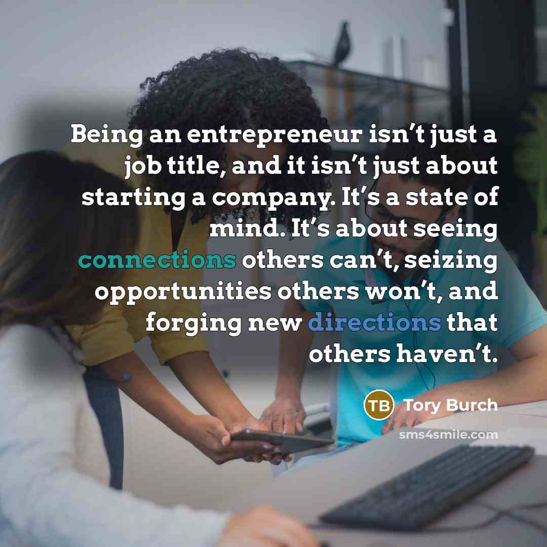 “Being an entrepreneur isn’t just a job title, and it isn’t just about starting a company. It’s a state of mind. It’s about seeing connections others can’t, seizing opportunities others won’t, and forging new directions that others haven’t.” quote by Tory Burch