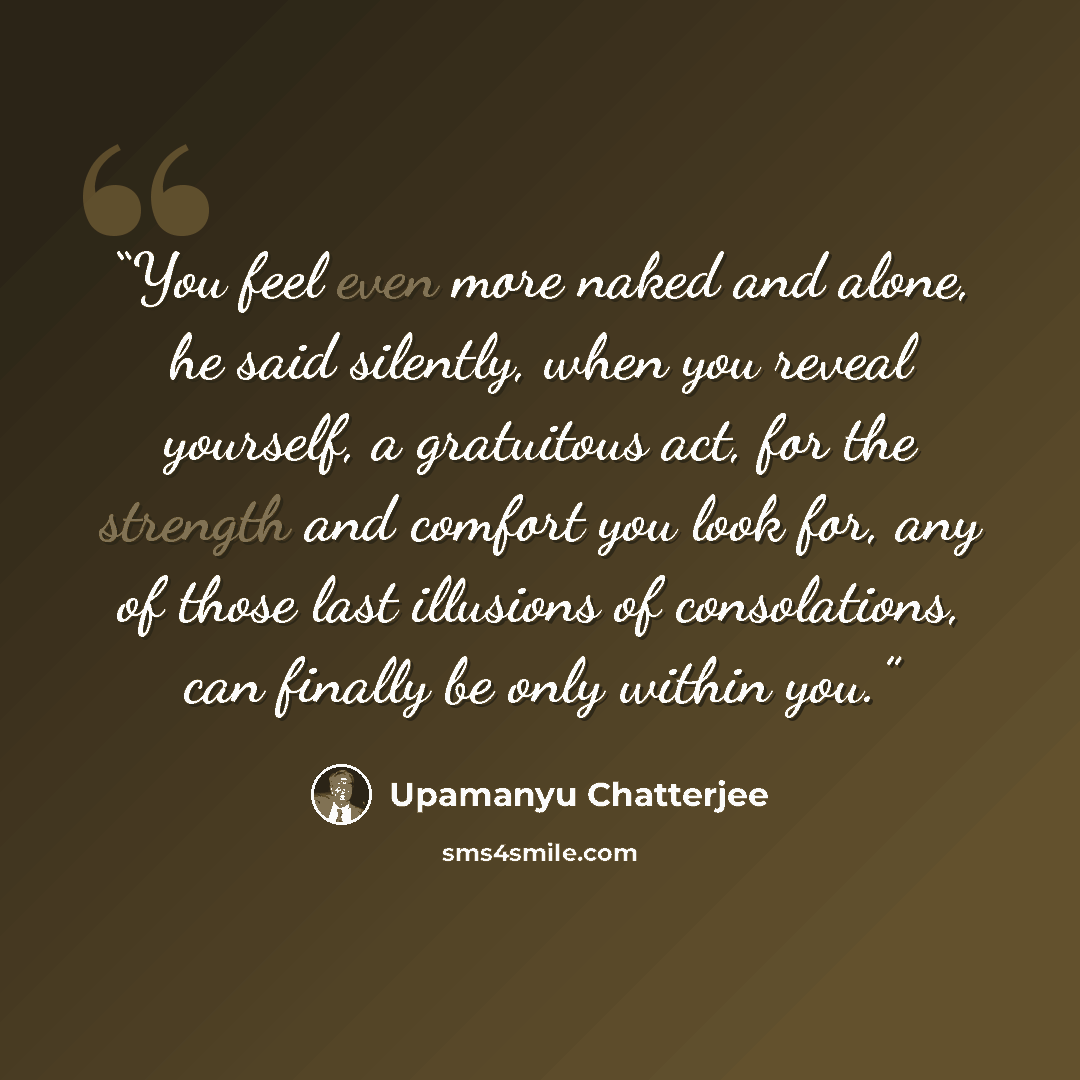 “You feel even more naked and alone, he said silently, when you reveal yourself, a gratuitous act, for the strength and comfort you look for, any of those last illusions of consolations, can finally be only within you.” quote by Upamanyu Chatterjee