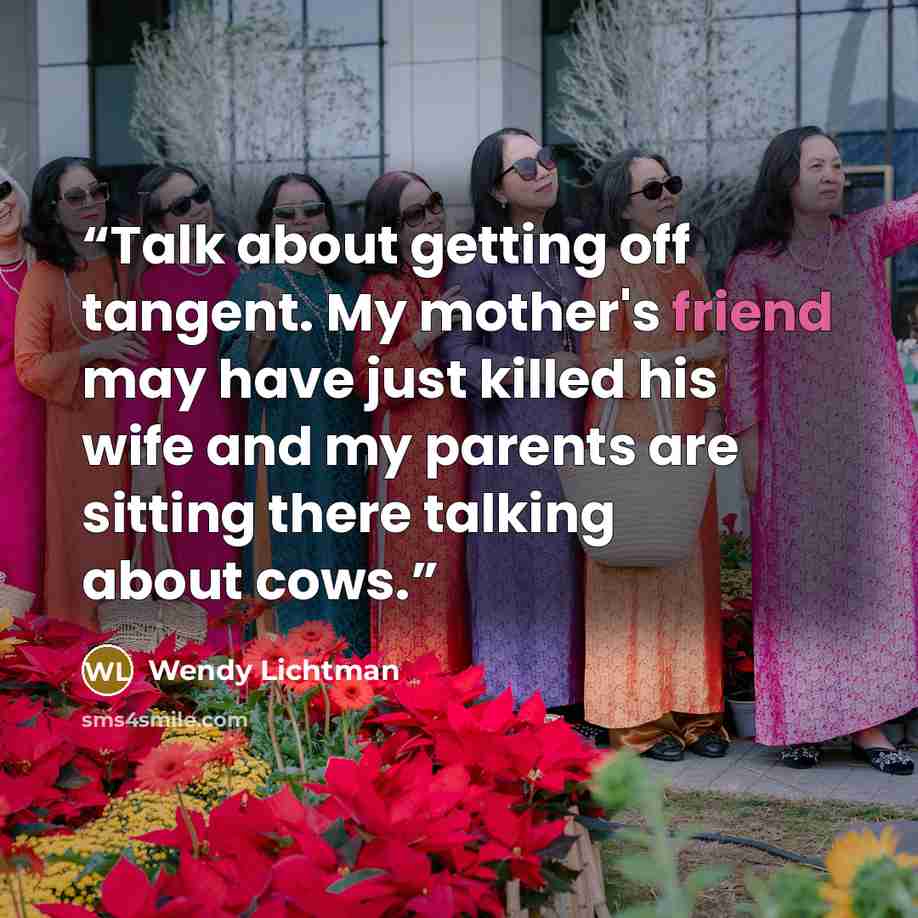 “Talk about getting off tangent. My mother's friend may have just killed his wife and my parents are sitting there talking about cows.” quote by Wendy Lichtman