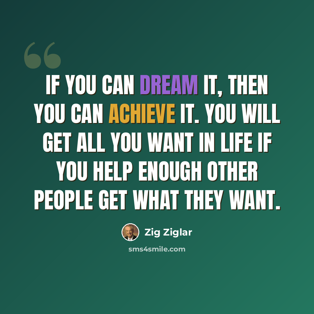 “If you can dream it, then you can achieve it. You will get all you want in life if you help enough other people get what they want.” quote by Zig Ziglar