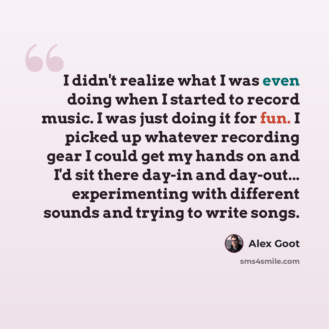 “I didn't realize what I was even doing when I started to record music. I was just doing it for fun. I picked up whatever recording gear I could get my hands on and I'd sit there day-in and day-out... experimenting with different sounds and trying to write songs.” quote by Alex Goot