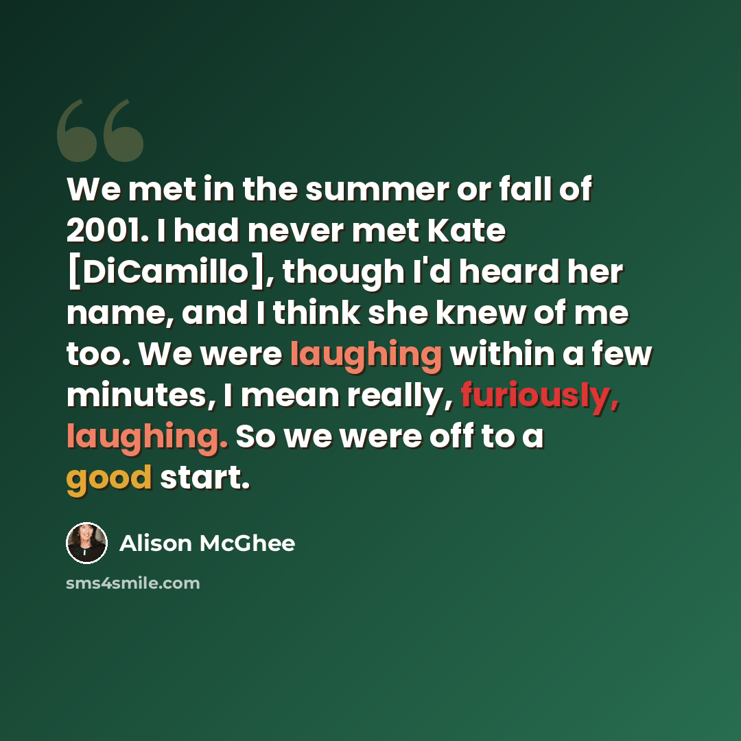 “We met in the summer or fall of 2001. I had never met Kate [DiCamillo], though I'd heard her name, and I think she knew of me too. We were laughing within a few minutes, I mean really, furiously, laughing. So we were off to a good start.” quote by Alison McGhee