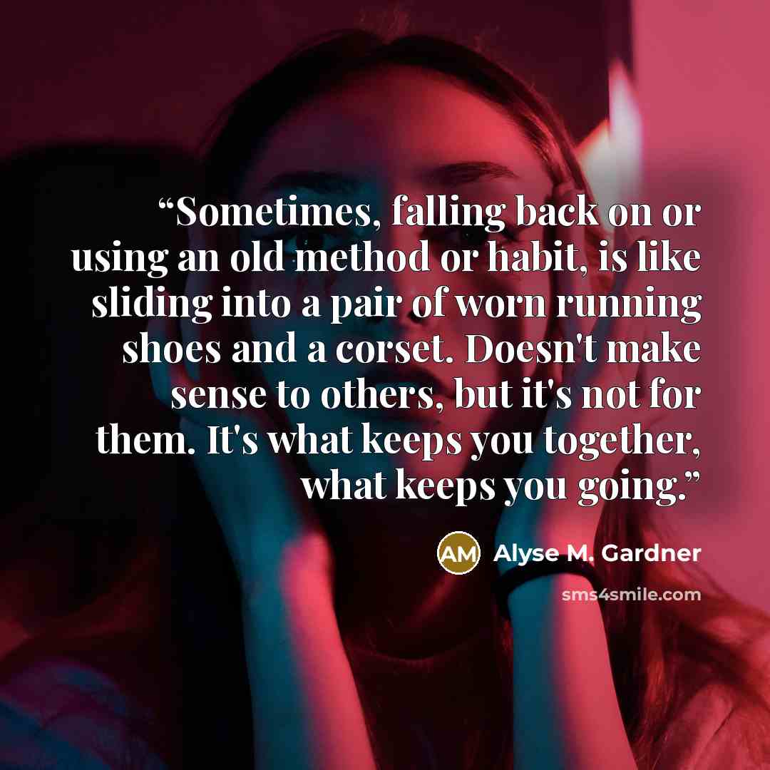 “Sometimes, falling back on or using an old method or habit, is like sliding into a pair of worn running shoes and a corset. Doesn't make sense to others, but it's not for them. It's what keeps you together, what keeps you going.” quote by Alyse M. Gardner