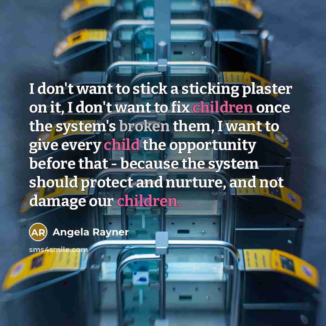 “I don't want to stick a sticking plaster on it, I don't want to fix children once the system's broken them, I want to give every child the opportunity before that - because the system should protect and nurture, and not damage our children.” quote by Angela Rayner