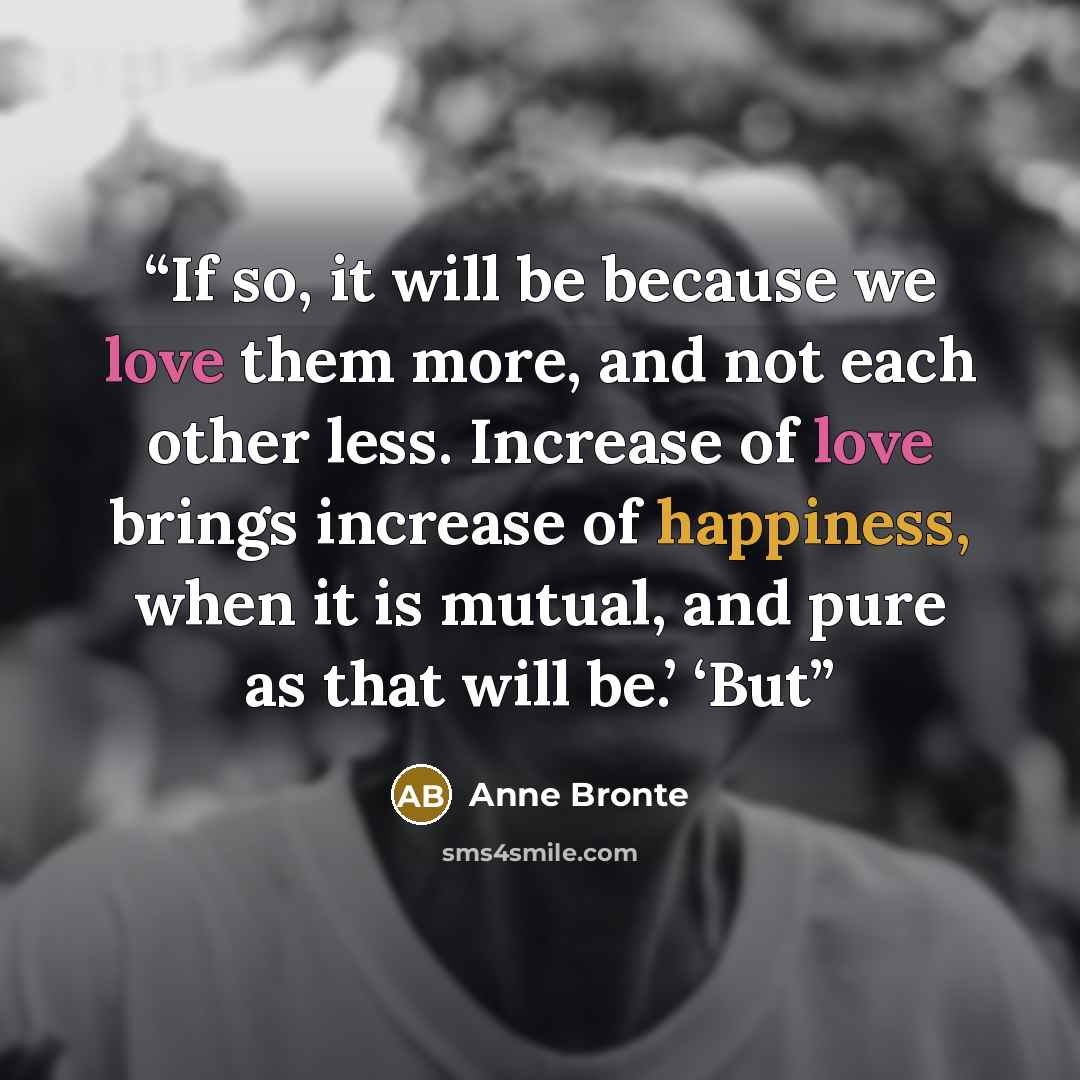 “If so, it will be because we love them more, and not each other less. Increase of love brings increase of happiness, when it is mutual, and pure as that will be.’ ‘But” quote by Anne Brontë
