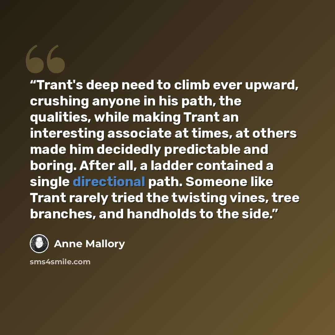 “Trant's deep need to climb ever upward, crushing anyone in his path, the qualities, while making Trant an interesting associate at times, at others made him decidedly predictable and boring. After all, a ladder contained a single directional path. Someone like Trant rarely tried the twisting…” quote by Anne Mallory