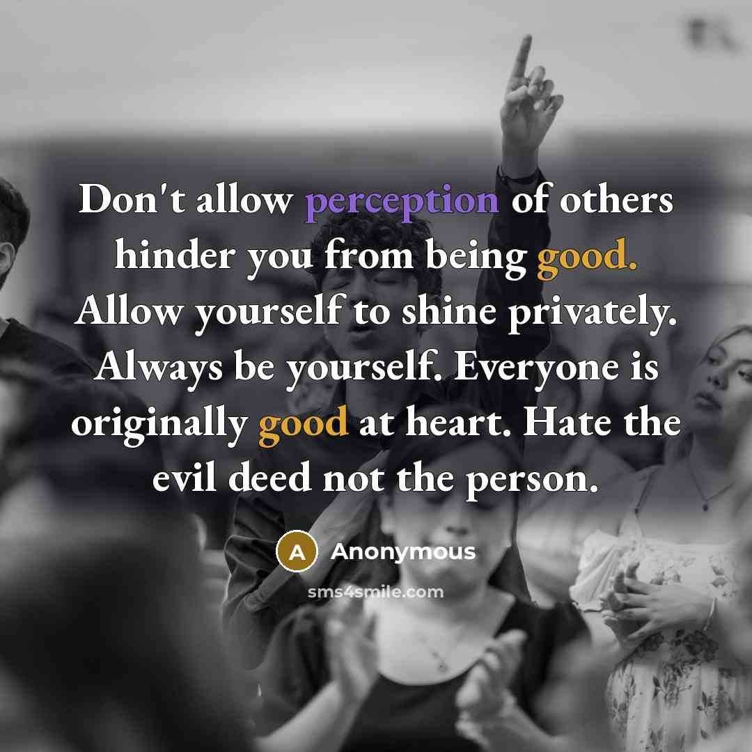 “Don't allow perception of others hinder you from being good. Allow yourself to shine privately. Always be yourself. Everyone is originally good at heart. Hate the evil deed not the person.” quote by Anonymous