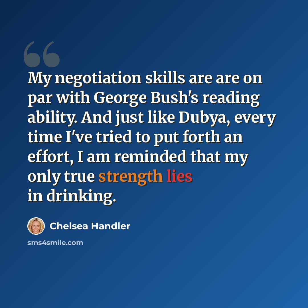 “My negotiation skills are are on par with George Bush's reading ability. And just like Dubya, every time I've tried to put forth an effort, I am reminded that my only true strength lies in drinking.” quote by Chelsea Handler