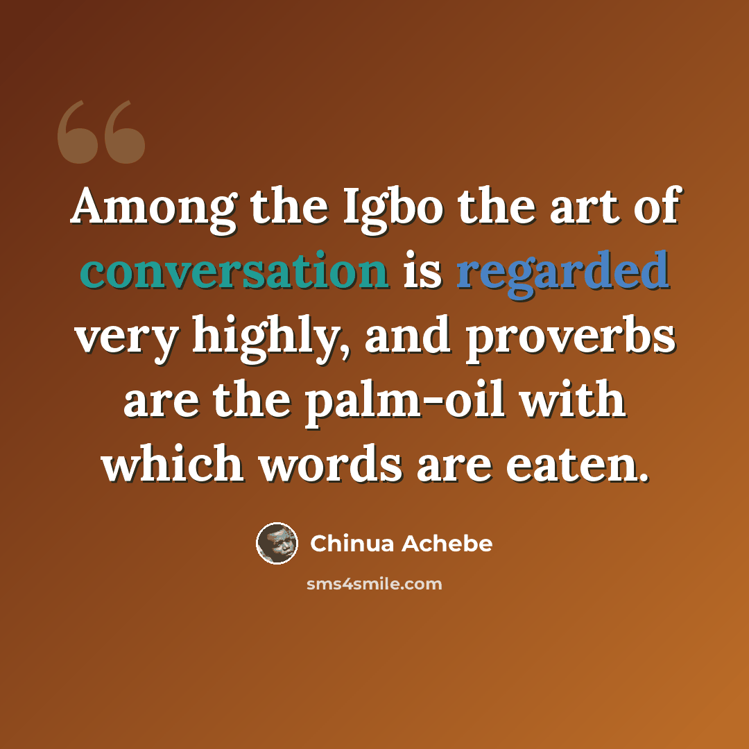 “Among the Igbo the art of conversation is regarded very highly, and proverbs are the palm-oil with which words are eaten.” quote by Chinua Achebe
