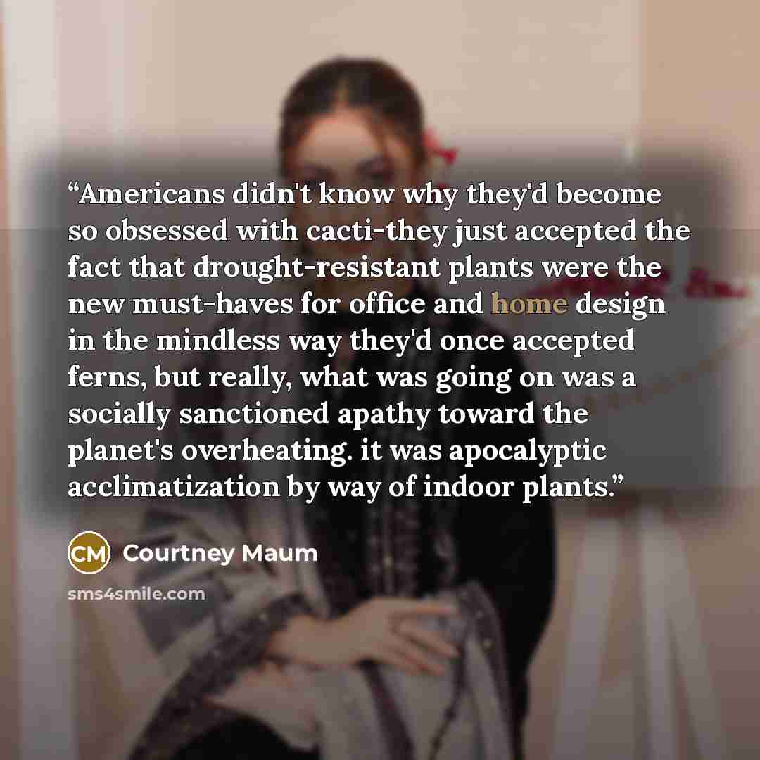 “Americans didn't know why they'd become so obsessed with cacti-they just accepted the fact that drought-resistant plants were the new must-haves for office and home design in the mindless way they'd once accepted ferns, but really, what was going on was a socially sanctioned apathy toward the…” quote by Courtney Maum