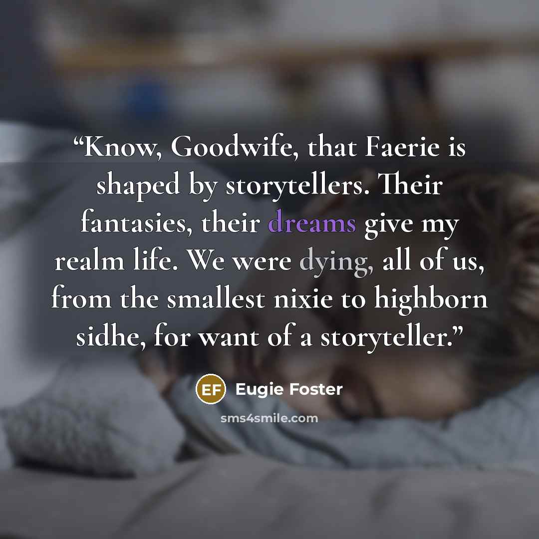 “Know, Goodwife, that Faerie is shaped by storytellers. Their fantasies, their dreams give my realm life. We were dying, all of us, from the smallest nixie to highborn sidhe, for want of a storyteller.” quote by Eugie Foster