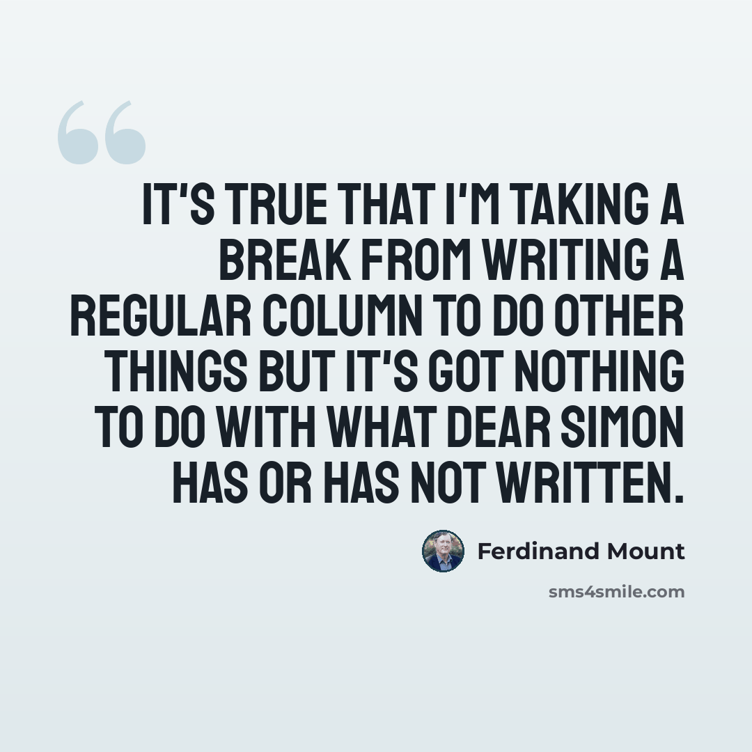 “It's true that I'm taking a break from writing a regular column to do other things but it's got nothing to do with what dear Simon has or has not written.” quote by Ferdinand Mount