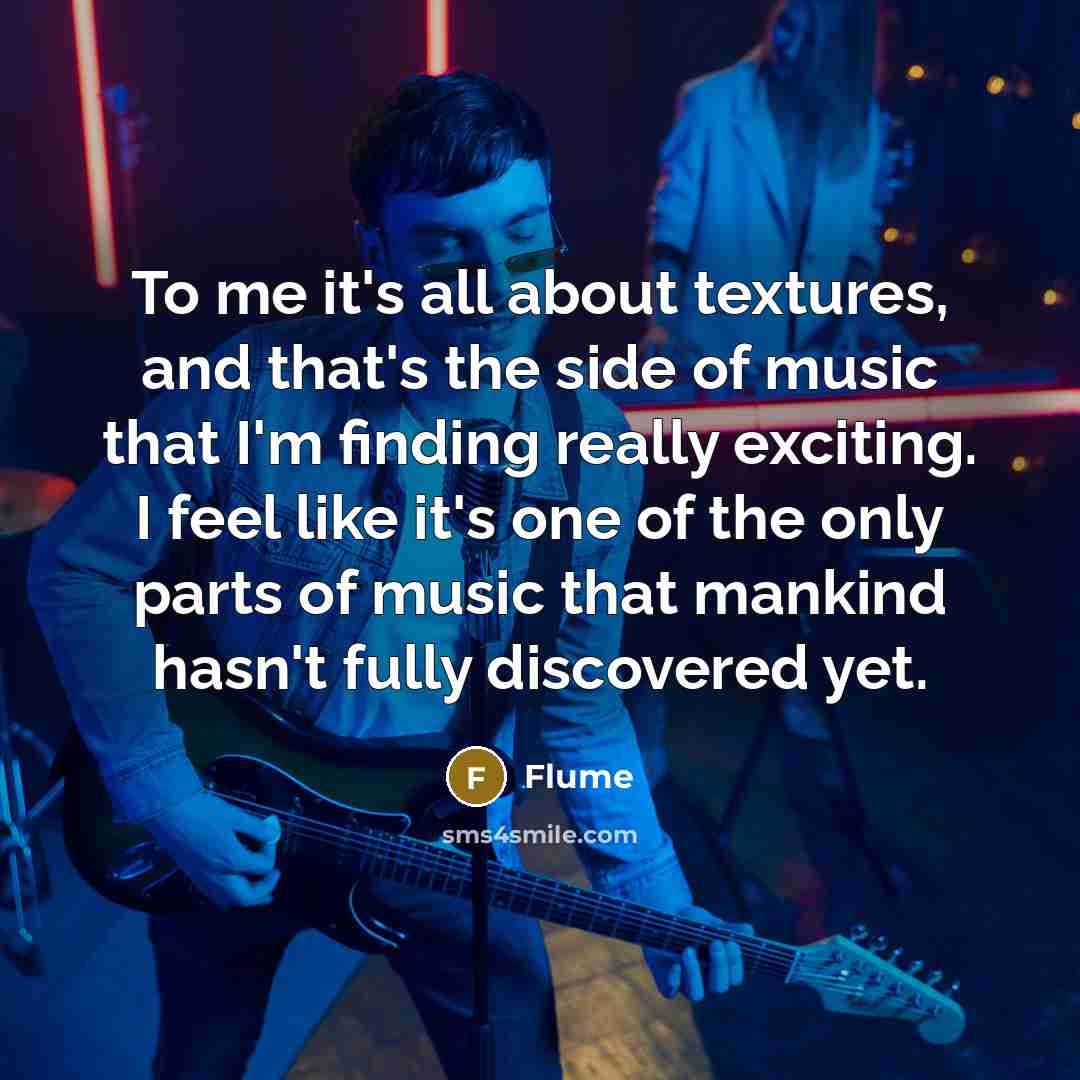 “To me it's all about textures, and that's the side of music that I'm finding really exciting. I feel like it's one of the only parts of music that mankind hasn't fully discovered yet.” quote by Flume